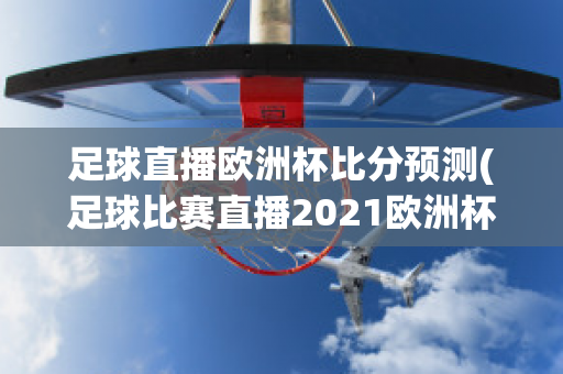 足球直播欧洲杯比分预测(足球比赛直播2021欧洲杯赛程)