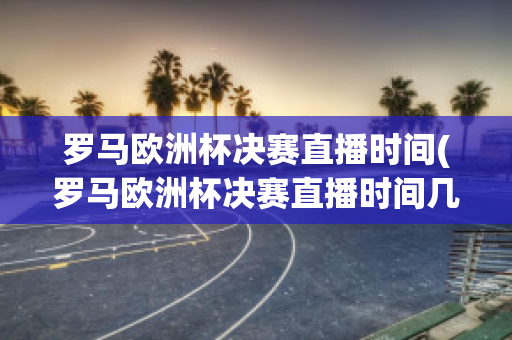 罗马欧洲杯决赛直播时间(罗马欧洲杯决赛直播时间几点)