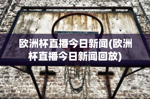 欧洲杯直播今日新闻(欧洲杯直播今日新闻回放)