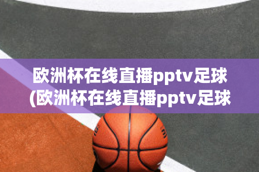 欧洲杯在线直播pptv足球(欧洲杯在线直播pptv足球)