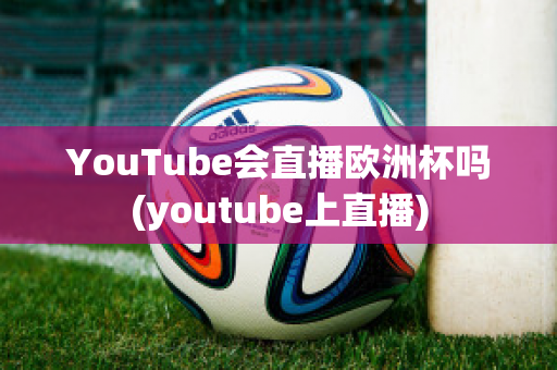 YouTube会直播欧洲杯吗(youtube上直播)