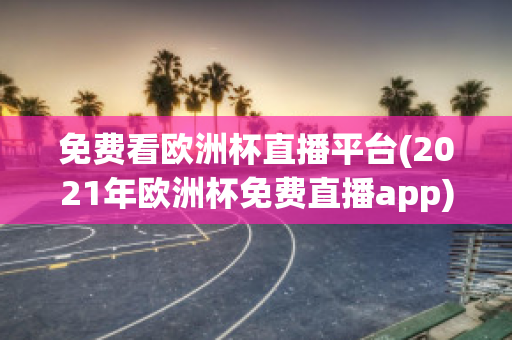 免费看欧洲杯直播平台(2021年欧洲杯免费直播app)