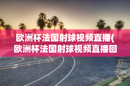 欧洲杯法国射球视频直播(欧洲杯法国射球视频直播回放)