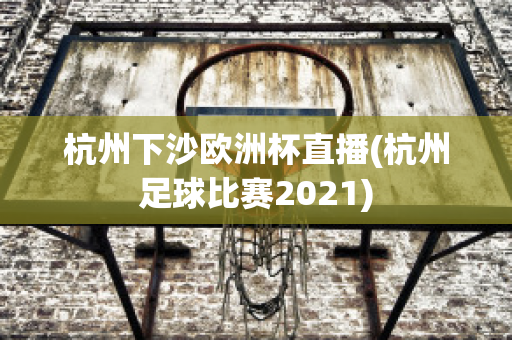 杭州下沙欧洲杯直播(杭州足球比赛2021)