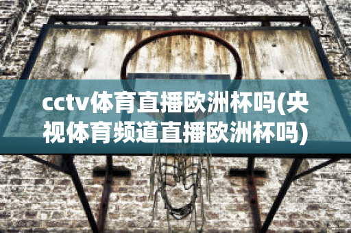 cctv体育直播欧洲杯吗(央视体育频道直播欧洲杯吗)