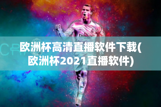 欧洲杯高清直播软件下载(欧洲杯2021直播软件)