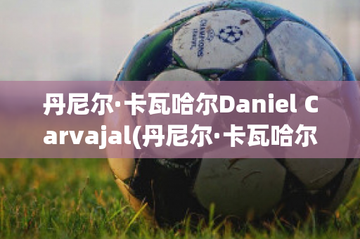 丹尼尔·卡瓦哈尔Daniel Carvajal(丹尼尔·卡瓦哈尔现在退役了吗)