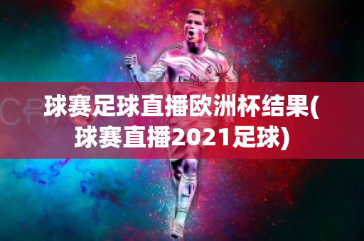 球赛足球直播欧洲杯结果(球赛直播2021足球)