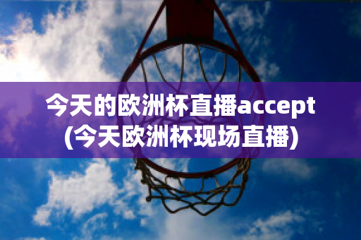 今天的欧洲杯直播accept(今天欧洲杯现场直播)