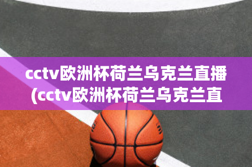 cctv欧洲杯荷兰乌克兰直播(cctv欧洲杯荷兰乌克兰直播在线观看)