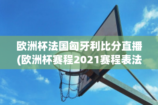 欧洲杯法国匈牙利比分直播(欧洲杯赛程2021赛程表法国对匈牙利)