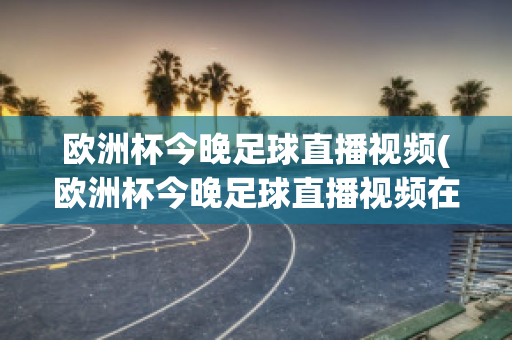 欧洲杯今晚足球直播视频(欧洲杯今晚足球直播视频在线观看)