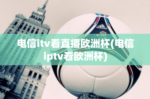 电信itv看直播欧洲杯(电信iptv看欧洲杯)