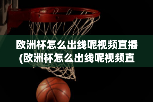 欧洲杯怎么出线呢视频直播(欧洲杯怎么出线呢视频直播在线观看)