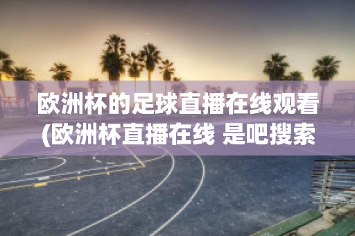 欧洲杯的足球直播在线观看(欧洲杯直播在线 是吧搜索欧洲足球.中国)