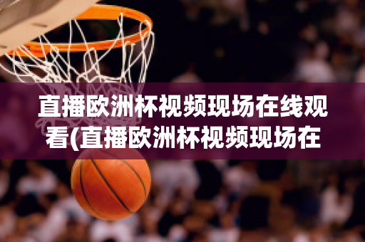 直播欧洲杯视频现场在线观看(直播欧洲杯视频现场在线观看高清)