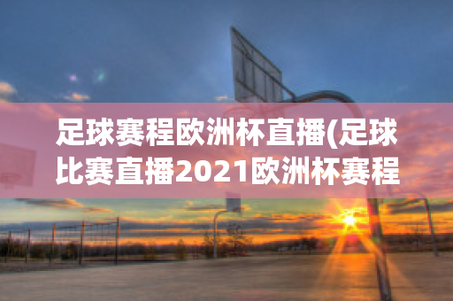 足球赛程欧洲杯直播(足球比赛直播2021欧洲杯赛程)