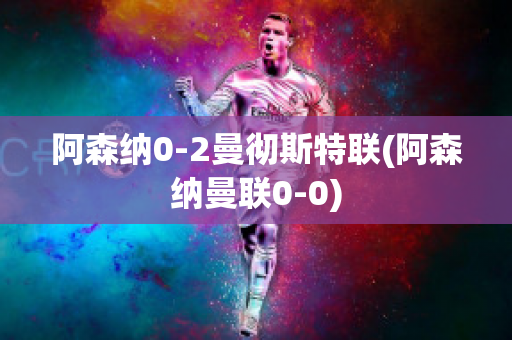 阿森纳0-2曼彻斯特联(阿森纳曼联0-0)