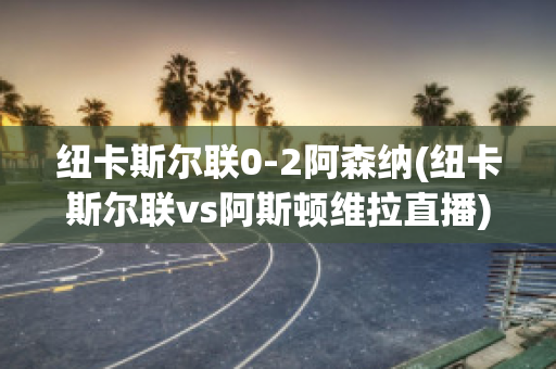 纽卡斯尔联0-2阿森纳(纽卡斯尔联vs阿斯顿维拉直播)