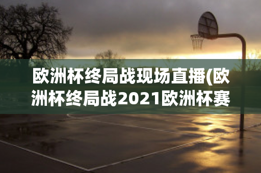 欧洲杯终局战现场直播(欧洲杯终局战2021欧洲杯赛程表)