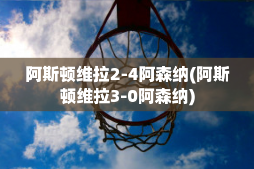 阿斯顿维拉2-4阿森纳(阿斯顿维拉3-0阿森纳)