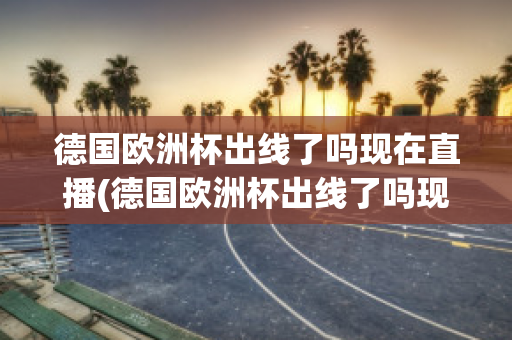 德国欧洲杯出线了吗现在直播(德国欧洲杯出线了吗现在直播在哪看)