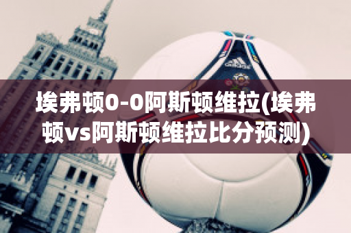 埃弗顿0-0阿斯顿维拉(埃弗顿vs阿斯顿维拉比分预测)