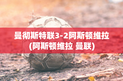 曼彻斯特联3-2阿斯顿维拉(阿斯顿维拉 曼联)