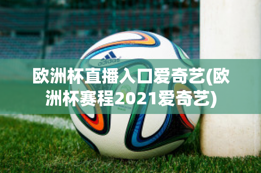 欧洲杯直播入口爱奇艺(欧洲杯赛程2021爱奇艺)