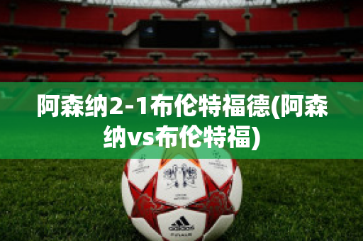 阿森纳2-1布伦特福德(阿森纳vs布伦特福)