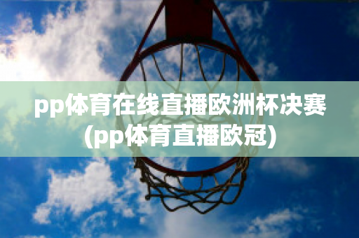 pp体育在线直播欧洲杯决赛(pp体育直播欧冠)