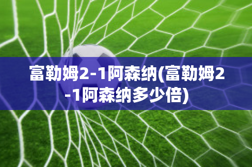 富勒姆2-1阿森纳(富勒姆2-1阿森纳多少倍)