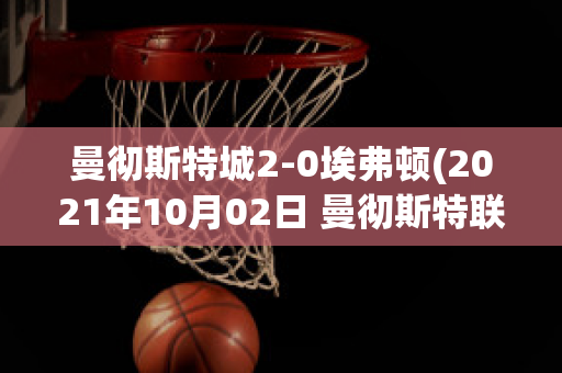 曼彻斯特城2-0埃弗顿(2021年10月02日 曼彻斯特联 vs 埃弗顿高清直播)