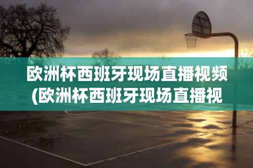 欧洲杯西班牙现场直播视频(欧洲杯西班牙现场直播视频在线观看)