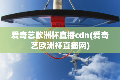 爱奇艺欧洲杯直播cdn(爱奇艺欧洲杯直播网)