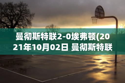 曼彻斯特联2-0埃弗顿(2021年10月02日 曼彻斯特联 vs 埃弗顿高清直播)