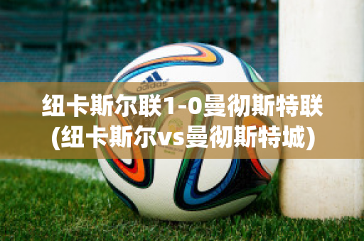 纽卡斯尔联1-0曼彻斯特联(纽卡斯尔vs曼彻斯特城)