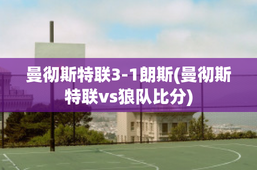 曼彻斯特联3-1朗斯(曼彻斯特联vs狼队比分)