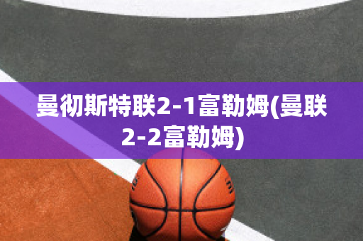 曼彻斯特联2-1富勒姆(曼联2-2富勒姆)