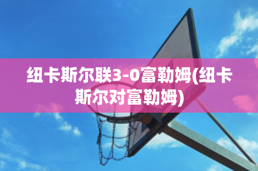 纽卡斯尔联3-0富勒姆(纽卡斯尔对富勒姆)