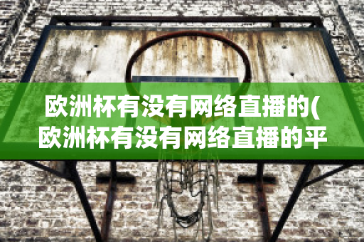 欧洲杯有没有网络直播的(欧洲杯有没有网络直播的平台)