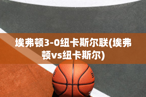 埃弗顿3-0纽卡斯尔联(埃弗顿vs纽卡斯尔)