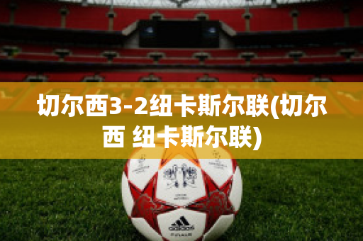 切尔西3-2纽卡斯尔联(切尔西 纽卡斯尔联)