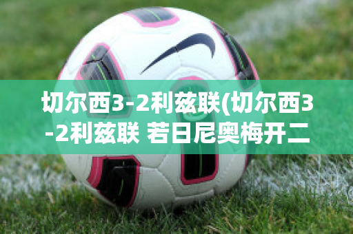 切尔西3-2利兹联(切尔西3-2利兹联 若日尼奥梅开二度)