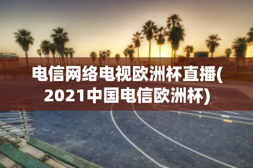 电信网络电视欧洲杯直播(2021中国电信欧洲杯)