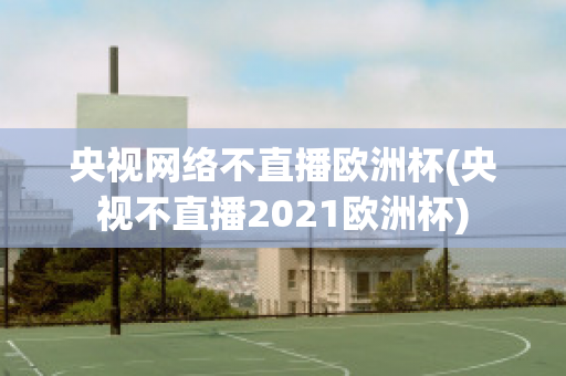 央视网络不直播欧洲杯(央视不直播2021欧洲杯)