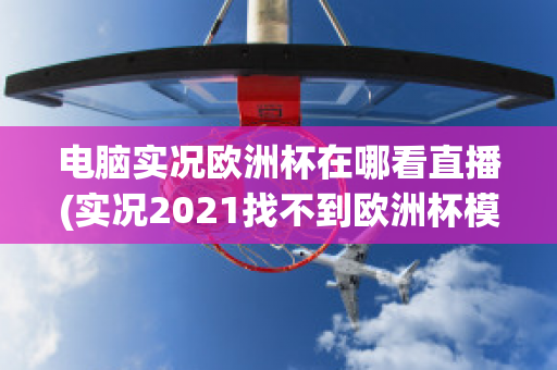 电脑实况欧洲杯在哪看直播(实况2021找不到欧洲杯模式)