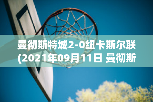 曼彻斯特城2-0纽卡斯尔联(2021年09月11日 曼彻斯特联 vs 纽卡斯尔联高清直播)