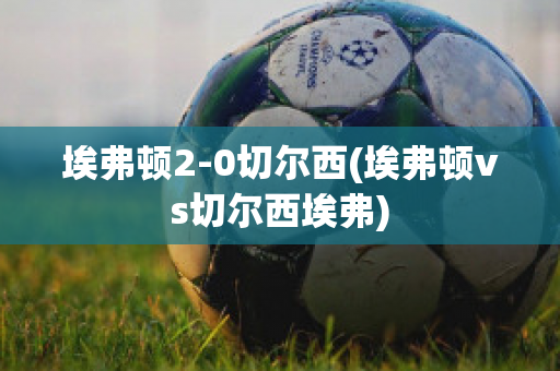 埃弗顿2-0切尔西(埃弗顿vs切尔西埃弗)