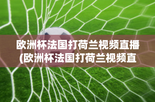 欧洲杯法国打荷兰视频直播(欧洲杯法国打荷兰视频直播在线观看)